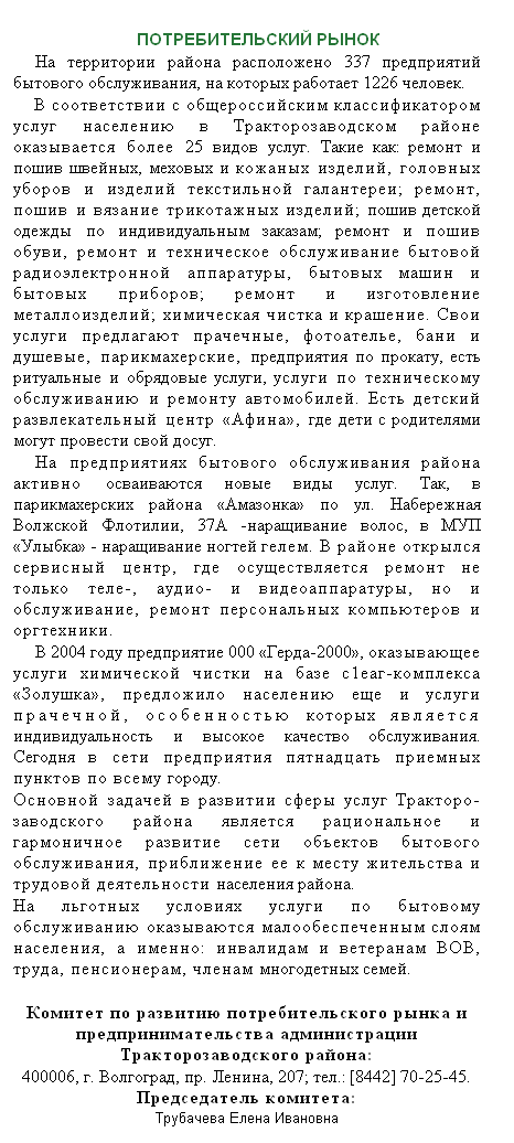 Подпись:  
ПОТРЕБИТЕЛЬСКИЙ РЫНОК
На территории района расположено 337 предприятий бытового обслуживания, на которых работает 1226 человек.
В соответствии с общероссийским классификатором услуг населению в Тракторозаводском районе оказывается более 25 видов услуг. Такие как: ремонт и пошив швейных, меховых и кожаных изделий, головных уборов и изделий текстильной галантереи; ремонт, пошив и вязание трикотажных изделий; пошив детской одежды по индивидуальным заказам; ремонт и пошив обуви, ремонт и техническое обслуживание бытовой радиоэлектронной аппаратуры, бытовых машин и бытовых приборов; ремонт и изготовление металлоизделий; химическая чистка и крашение. Свои услуги предлагают прачечные, фотоателье, бани и душевые, парикмахерские, предприятия по прокату, есть ритуальные и обрядовые услуги, услуги по техническому обслуживанию и ремонту автомобилей. Есть детский развлекательный центр «Афина», где дети с родителями могут провести свой досуг.
На предприятиях бытового обслуживания района активно осваиваются новые виды услуг. Так, в парикмахерских района «Амазонка» по ул. Набережная Волжской Флотилии, 37А -наращивание волос, в МУП «Улыбка» - наращивание ногтей гелем. В районе открылся сервисный центр, где осуществляется ремонт не только теле-, аудио- и видеоаппаратуры, но и обслуживание, ремонт персональных компьютеров и оргтехники.
В 2004 году предприятие 000 «Герда-2000», оказывающее услуги химической чистки на базе с1еаг-комплекса «Золушка», предложило населению еще и услуги прачечной, особенностью которых является индивидуальность и высокое качество обслуживания. Сегодня в сети предприятия пятнадцать приемных пунктов по всему городу.
Основной задачей в развитии сферы услуг Тракторо-заводского района является рациональное и гармоничное развитие сети объектов бытового обслуживания, приближение ее к месту жительства и трудовой деятельности населения района.
На льготных условиях услуги по бытовому обслуживанию оказываются малообеспеченным слоям населения, а именно: инвалидам и ветеранам ВОВ, труда, пенсионерам, членам многодетных семей.
 
Комитет по развитию потребительского рынка и предпринимательства администрации Тракторозаводского района:
400006, г. Волгоград, пр. Ленина, 207; тел.: [8442] 70-25-45. Председатель комитета:
Трубачева Елена Ивановна
 
 
