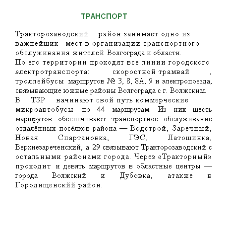 Подпись:                             ТРАНСПОРТ
Тракторозаводский район занимает одно из важнейших мест в организации транспортного обслуживания жителей Волгограда и области.
По его территории проходят все линии городского электротранспорта: скоростной трамвай, троллейбусы маршрутов № 3, 8, 8А, 9 и электропоезда, связывающие южные районы Волгограда с г. Волжским.
В ТЗР начинают свой путь коммерческие микроавтобусы по 44 маршрутам. Из них шесть маршрутов обеспечивают транспортное обслуживание отдалённых посёлков района — Водстрой, Заречный, Новая Спартановка, ГЭС, Латошинка, Верхнезареченский, а 29 связывают Тракторозаводский с остальными районами города. Через «Тракторный» проходит и девять маршрутов в областные центры — города Волжский и Дубовка, атакже в Городищенскйй район.

 
 
