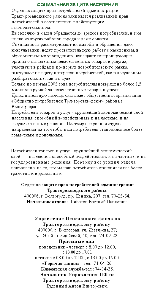 Подпись: СОЦИАЛЬНАЯ ЗАЩИТА НАСЕЛЕНИЯ
Отдел по защите прав потребителей администрации Тракторозаводского района занимается реализацией прав потребителей в соответствии с действующим законодательством.
Ежемесячно в отдел обращается до трехсот потребителей, в том числе из других районов города и даже области.
Специалисты рассматривают их жалобы и обращения, дают консультации, ведут просветительскую работу с населением, в образовательных учреждениях, извещают контролирующие органы о выявленных некачественных товарах и услугах, участвуют в рейдах и проверках потребительского рынка, выступают в защиту интересов потребителей, как в досудебном разбирательстве, так и в суде.
Только по итогам 2005 года потребителям возвращено более 1,5 миллиона рублей за некачественные товары и услуги.
Дополнительную помощь оказывает общественная организация «Общество потребителей Тракторозаводского района г. Волгограда».
Потребители товаров и услуг - крупнейший экономический слой населения, способный воздействовать и на частные, и на государственные решения. Поэтому все усилия отдела направлены на то, чтобы наш потребитель становился все более грамотным и довольным.
 
Потребители товаров и услуг - крупнейший экономический   слой       населения, способный воздействовать и на частные, и на государственные решения. Поэтому все усилия отдела направлены на то, чтобы наш потребитель становился все более грамотным и довольным.
 
Отдел по защите прав потребителей администрации Тракторозаводского района:
400006, г. Волгоград, пр. Ленина, 207; тел.:70-25-34.
Начальник отдела: Шибаков Евгений Павлович.
 
 
Управление Пенсионного фонда по
Тракторозаводскому району:
400006, г. Волгоград, ул. Дегтярева, 37;
ул. Э5-й Гвардейской, 10; тел.: 74-09-22.
Приемные дни:
понедельник - четверг с 8.00 до 12.00,
с 13.00 до 17.00,
пятница с 08.00 до 12.00, с 13.00 до 16.00.
«Горячая линия» - тел.: 74-04-26.
Клиентская служба-тел.: 74-14-36.
Начальник Управления ПФ по
Тракторозаводскому району:
Буденный Антон Викторович.
 
 
 
 
 
