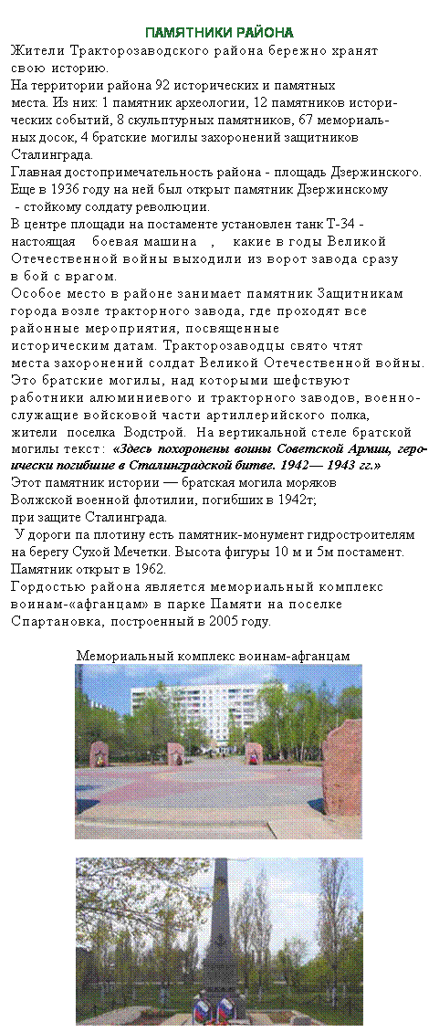 Подпись:  
ПАМЯТНИКИ РАЙОНА 
Жители Тракторозаводского района бережно хранят 
свою историю.
На территории района 92 исторических и памятных 
места. Из них: 1 памятник археологии, 12 памятников истори-
ческих событий, 8 скульптурных памятников, 67 мемориаль-
ных досок, 4 братские могилы захоронений защитников 
Сталинграда.
Главная достопримечательность района - площадь Дзержинского. 
Еще в 1936 году на ней был открыт памятник Дзержинскому
 - стойкому солдату революции. 
В центре площади на постаменте установлен танк Т-34 - 
настоящая боевая машина, какие в годы Великой Отечественной войны выходили из ворот завода сразу
в бой с врагом. 
Особое место в районе занимает памятник Защитникам 
города возле тракторного завода, где проходят все
районные мероприятия, посвященные
историческим датам. Тракторозаводцы свято чтят
места захоронений солдат Великой Отечественной войны. 
Это братские могилы, над которыми шефствуют 
работники алюминиевого и тракторного заводов, военно-
служащие войсковой части артиллерийского полка, 
жители поселка Водстрой. На вертикальной стеле братской могилы текст: «Здесь похоронены воины Советской Армии, геро­ически погибшие в Сталинградской битве. 1942— 1943 гг.»
Этот памятник истории — братская могила моряков
Волжской военной флотилии, погибших в 1942т;
при защите Сталинграда.
 У дороги па плотину есть памятник-монумент гидростроителям на берегу Сухой Мечетки. Высота фигуры 10 м и 5м постамент. Памятник открыт в 1962. 
Гордостью района является мемориальный комплекс
воинам-«афганцам» в парке Памяти на поселке 
Спартановка, построенный в 2005 году.
 
                  Мемориальный комплекс воинам-афганцам


 
