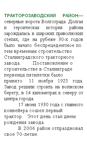 Подпись: ТРАКТОРОЗАВОДСКИЙ РАЙОН— северные ворота Волгограда. Долгая и героическая история района зарождалась в широких приволжских степях, где на рубеже 30-х годов было начато беспрецедентное по тем временам строительство Сталинградского тракторного завода. Постановление о строительстве в Сталинграде первенца пятилетки было принято  11 ноября 1925 года. Завод решили строить на волжском берегу, в 14 километрах к северу от центра города. 
17 июня 1930 года с главного конвейера сошел первый трактор. Этот день стал днем рождения завода. 
В 2006 район отпраздновал свое 70-летие. 
